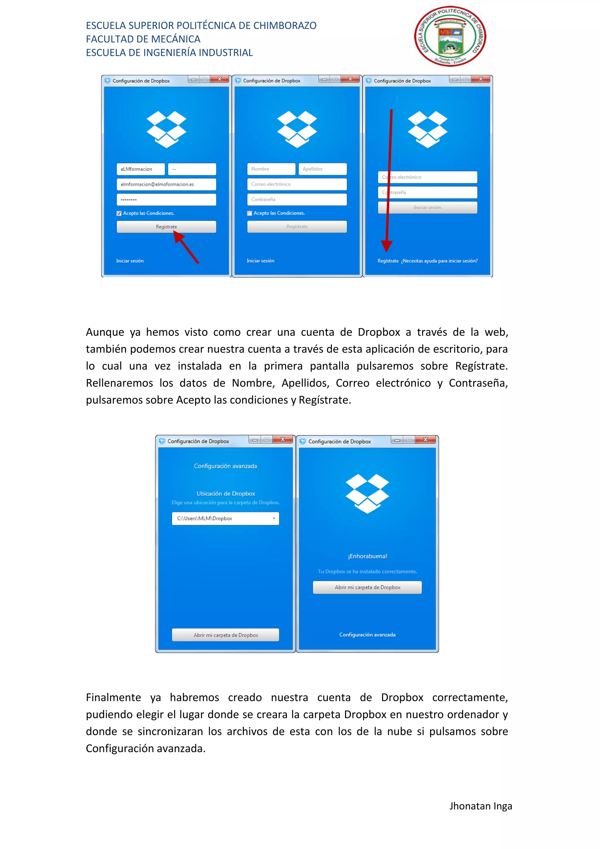 ESCUELA SUPERIOR POLITÉCNICA DE CHIMBORAZO
FACULTAD DE MECÁNICA
ESCUELA DE INGENIERÍA INDUSTRIAL
Jhonatan Inga
Aunque ya hemos visto como crear una cuenta de Dropbox a través de la web,
también podemos crear nuestra cuenta a través de esta aplicación de escritorio, para
lo cual una vez instalada en la primera pantalla pulsaremos sobre Regístrate.
Rellenaremos los datos de Nombre, Apellidos, Correo electrónico y Contraseña,
pulsaremos sobre Acepto las condiciones y Regístrate.
Finalmente ya habremos creado nuestra cuenta de Dropbox correctamente,
pudiendo elegir el lugar donde se creara la carpeta Dropbox en nuestro ordenador y
donde se sincronizaran los archivos de esta con los de la nube si pulsamos sobre
Configuración avanzada.
 