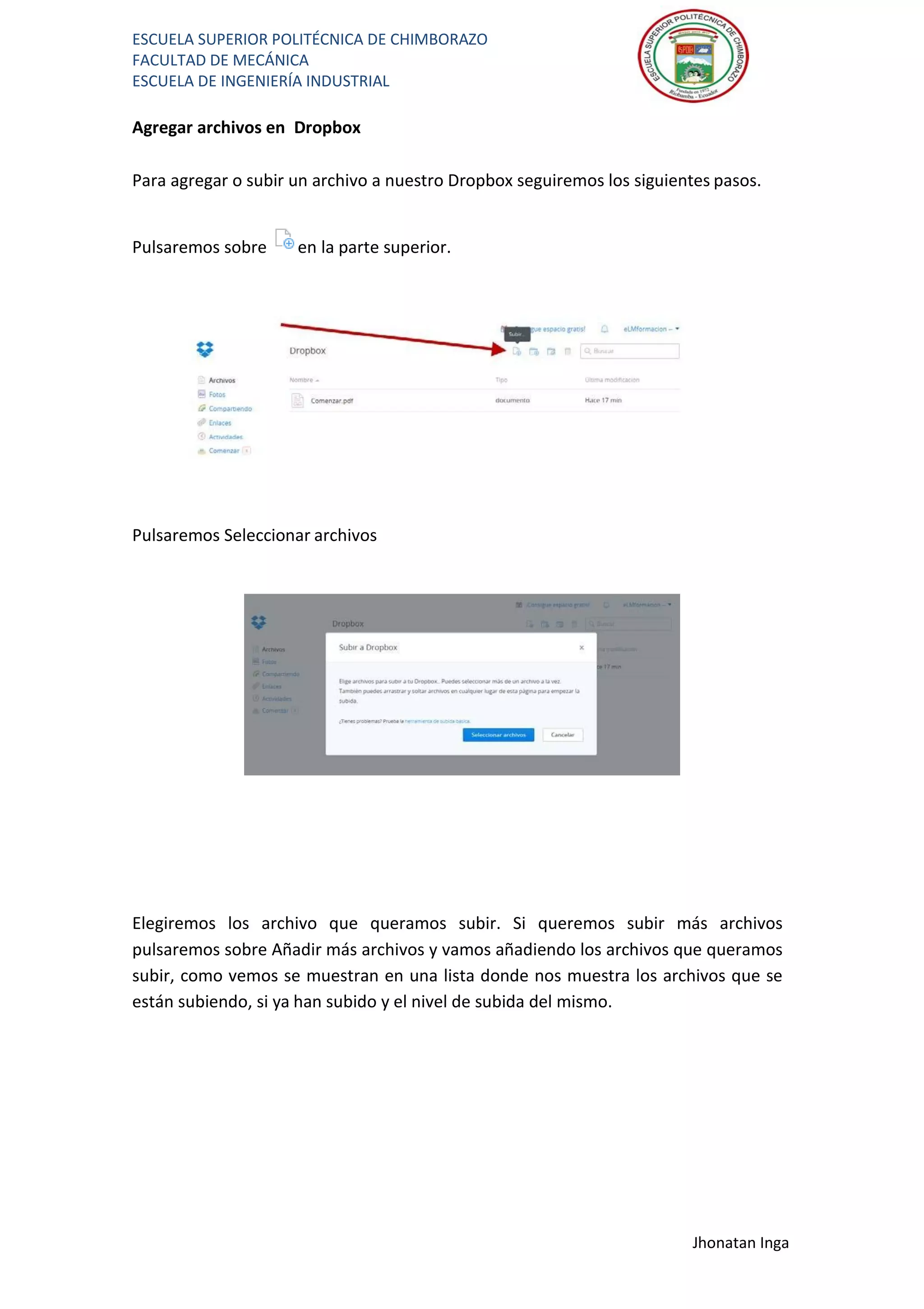 ESCUELA SUPERIOR POLITÉCNICA DE CHIMBORAZO
FACULTAD DE MECÁNICA
ESCUELA DE INGENIERÍA INDUSTRIAL
Jhonatan Inga
Agregar archivos en Dropbox
Para agregar o subir un archivo a nuestro Dropbox seguiremos los siguientes pasos.
Pulsaremos sobre en la parte superior.
Pulsaremos Seleccionar archivos
Elegiremos los archivo que queramos subir. Si queremos subir más archivos
pulsaremos sobre Añadir más archivos y vamos añadiendo los archivos que queramos
subir, como vemos se muestran en una lista donde nos muestra los archivos que se
están subiendo, si ya han subido y el nivel de subida del mismo.
 