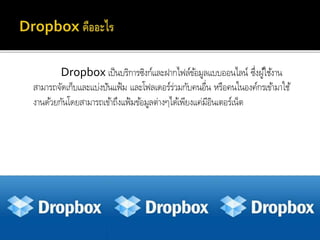 Dropbox เป็นบริกำรซิงก์และฝำกไฟล์ข้อมูลแบบออนไลน์ ซึ่งผู้ใช้งำน
สำมำรถจัดเก็บและแบ่งปันแฟ้ม และโฟลเดอร์ร่วมกับคนอื่น หรือคนในองค์กรเข้ำมำใช้
งำนด้วยกันโดยสำมำรถเข้ำถึงแฟ้มข้อมูลต่ำงๆได้เพียงแค่มีอินเตอร์เน็ต
 