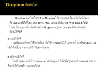 1. ทำให้ตรงกัน
Dropbox จะทำไฟล์ใน Folder Dropbox ให้ตรงกันเสมอ โดยมีพื้นที่ฟรให้มำก
ถึง 2GB และใช้ได้ทั้งบน Windows, Mac, Linux, มือถือ และ Web-based. ไม่ว่ำ
ไฟล์ๆ นั้น จะถูกแก้ไขเพิ่มเติมเมื่อใด Dropbox จะรู้และ Update ให้กับเครื่องอื่นๆ
อัตโนมัติทันที
2. แบ่งปันไฟล์
แชร์โฟลเดอร์ต่ำงๆ ให้กับคนอื่นๆ เพื่อให้ทำงำนร่วมกันได้ นอกจำกนี้ ยังสร้ำงPublic Link
ให้ผู้ใช้คนอื่นๆ สำมำรถเข้ำถึงได้อย่ำงง่ำยดำย
3. เข้ำผ่ำนเว็บไซต์
ไฟล์อีกชุดนึง จะเก็บไว้บน Internet เพื่อให้คุณเข้ำถึงไฟล์ได้ทุกสถำนที่ Internet สำมำรถ
เชื่อมต่อได้และมีควำมปลอดภัยสูง
 