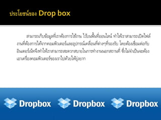 สำมำรถเก็บข้อมูลที่เรำต้องกำรใช้งำน ไว้บนพื้นที่ออนไลน์ ทำให้เรำสำมำรถเปิดไฟล์
งำนที่ต้องกำรได้จำกคอมพิวเตอร์และอุปกรณ์เคลื่อนที่ต่ำงๆที่รองรับ โดยต้องเชื่อมต่อกับ
อินเตอร์เน็ทจึงทำให้เรำสำมำรถสะดวกสบำยในกำรทำงำนนอกสถำนที่ ซึ่งไม่จำเป็นจะต้อง
เอำเครื่องคอมพิวเตอร์ของเรำไปด้วยให้ยุ่งยำก
 