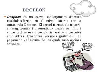 DROPBOX


Dropbox és un servei d'allotjament d'arxius
multiplataforma en el núvol, operat per la
companyia Dropbox. El servei permet als usuaris
emmagatzemar i sincronitzar arxius en línia i
entre ordinadors i compartir arxius i carpetes
amb altres. Existeixen versions gratuïtes i de
pagament, cadascuna de les quals amb opcions
variades.

 