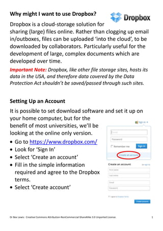 Why might I want to use Dropbox?
Dropbox is a cloud-storage solution for
sharing (large) files online. Rather than clogging up email
in/outboxes, files can be uploaded ‘into the cloud’, to be
downloaded by collaborators. Particularly useful for the
development of large, complex documents which are
developed over time.
Important Note: Dropbox, like other file storage sites, hosts its
data in the USA, and therefore data covered by the Data
Protection Act shouldn’t be saved/passed through such sites.


Setting Up an Account
It is possible to set download software and set it up on
your home computer, but for the
benefit of most universities, we’ll be
looking at the online only version.
   Go to https://www.dropbox.com/
   Look for ‘Sign In’
   Select ‘Create an account’
   Fill in the simple information
   required and agree to the Dropbox
   terms.
   Select ‘Create account’



Dr Bex Lewis: Creative Commons Attribution-NonCommercial-ShareAlike 3.0 Unported License.   1
 