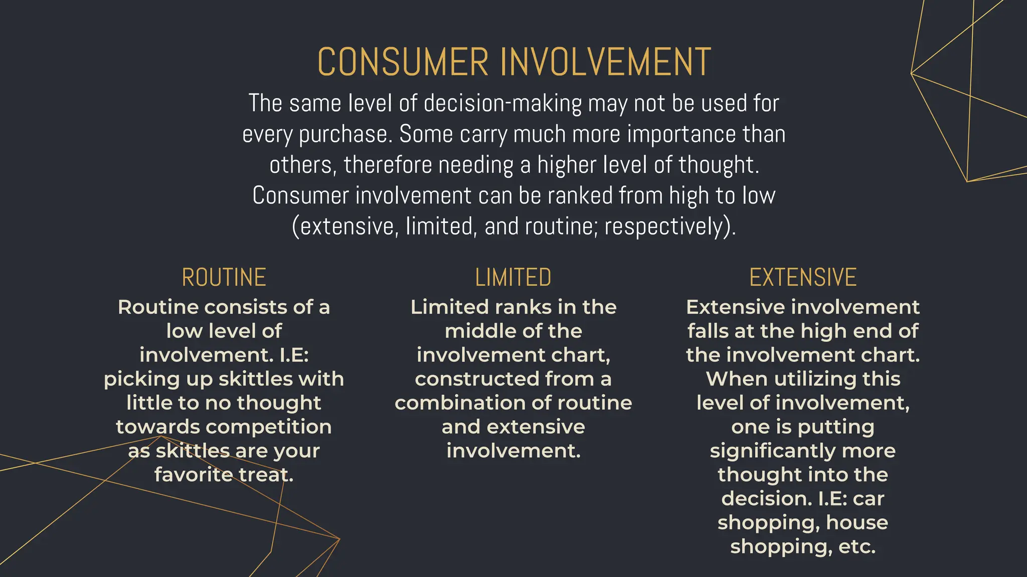 CONSUMER INVOLVEMENT
Limited ranks in the
middle of the
involvement chart,
constructed from a
combination of routine
and extensive
involvement.
LIMITED
ROUTINE
Routine consists of a
low level of
involvement. I.E:
picking up skittles with
little to no thought
towards competition
as skittles are your
favorite treat.
EXTENSIVE
Extensive involvement
falls at the high end of
the involvement chart.
When utilizing this
level of involvement,
one is putting
significantly more
thought into the
decision. I.E: car
shopping, house
shopping, etc.
The same level of decision-making may not be used for
every purchase. Some carry much more importance than
others, therefore needing a higher level of thought.
Consumer involvement can be ranked from high to low
(extensive, limited, and routine; respectively).
 