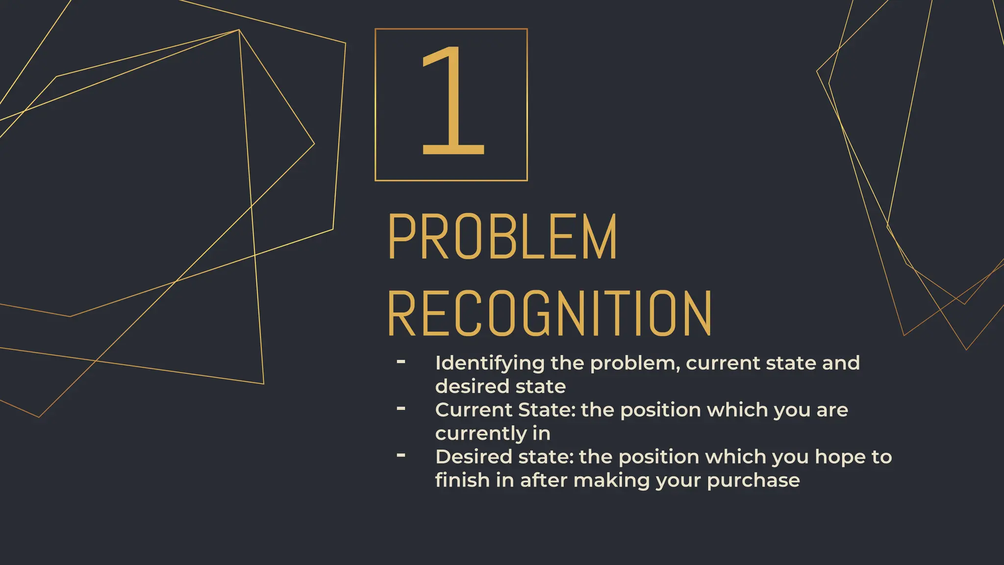 - Identifying the problem, current state and
desired state
- Current State: the position which you are
currently in
- Desired state: the position which you hope to
finish in after making your purchase
PROBLEM
RECOGNITION
1
 