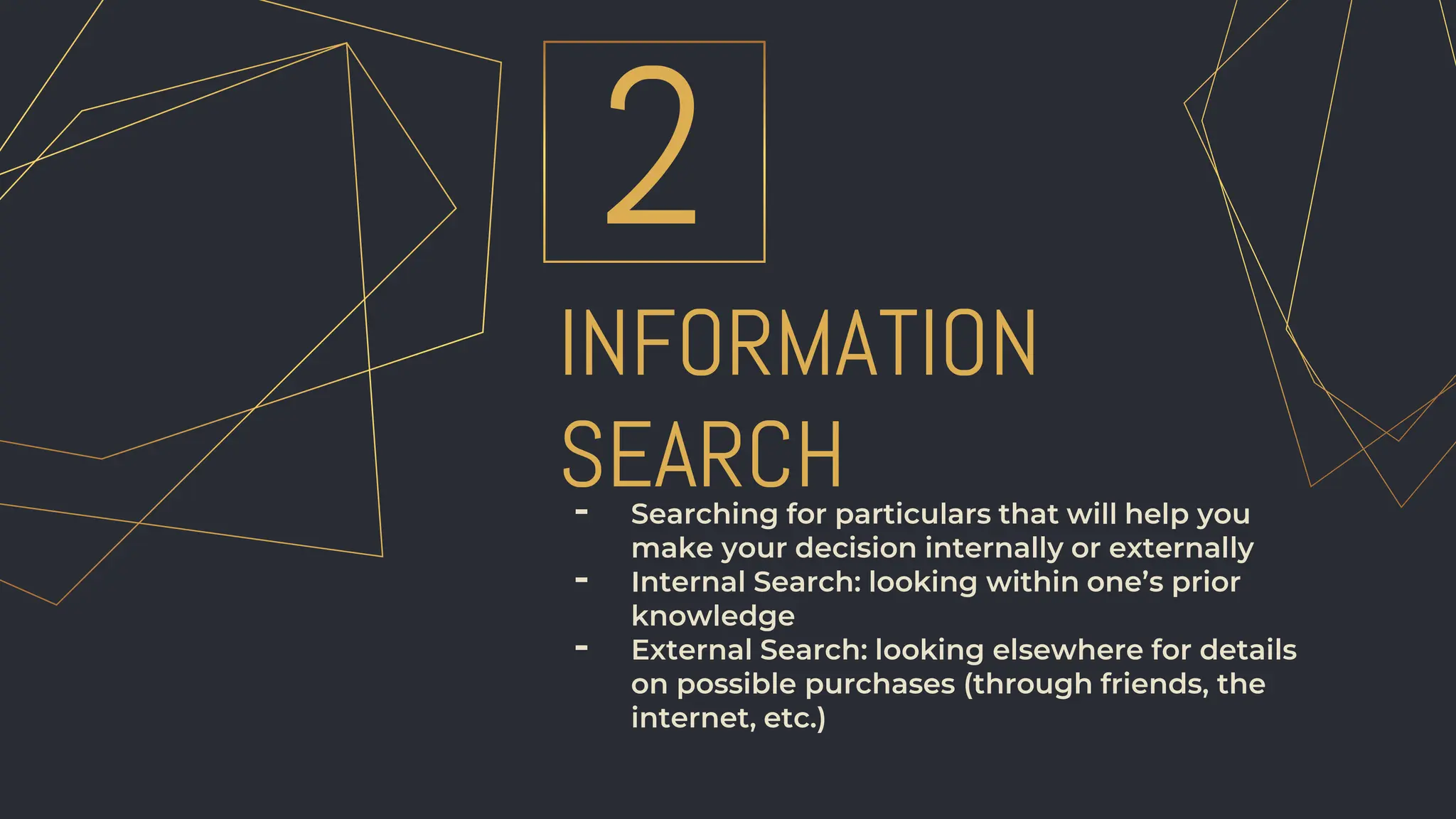 INFORMATION
SEARCH
2
- Searching for particulars that will help you
make your decision internally or externally
- Internal Search: looking within one’s prior
knowledge
- External Search: looking elsewhere for details
on possible purchases (through friends, the
internet, etc.)
 