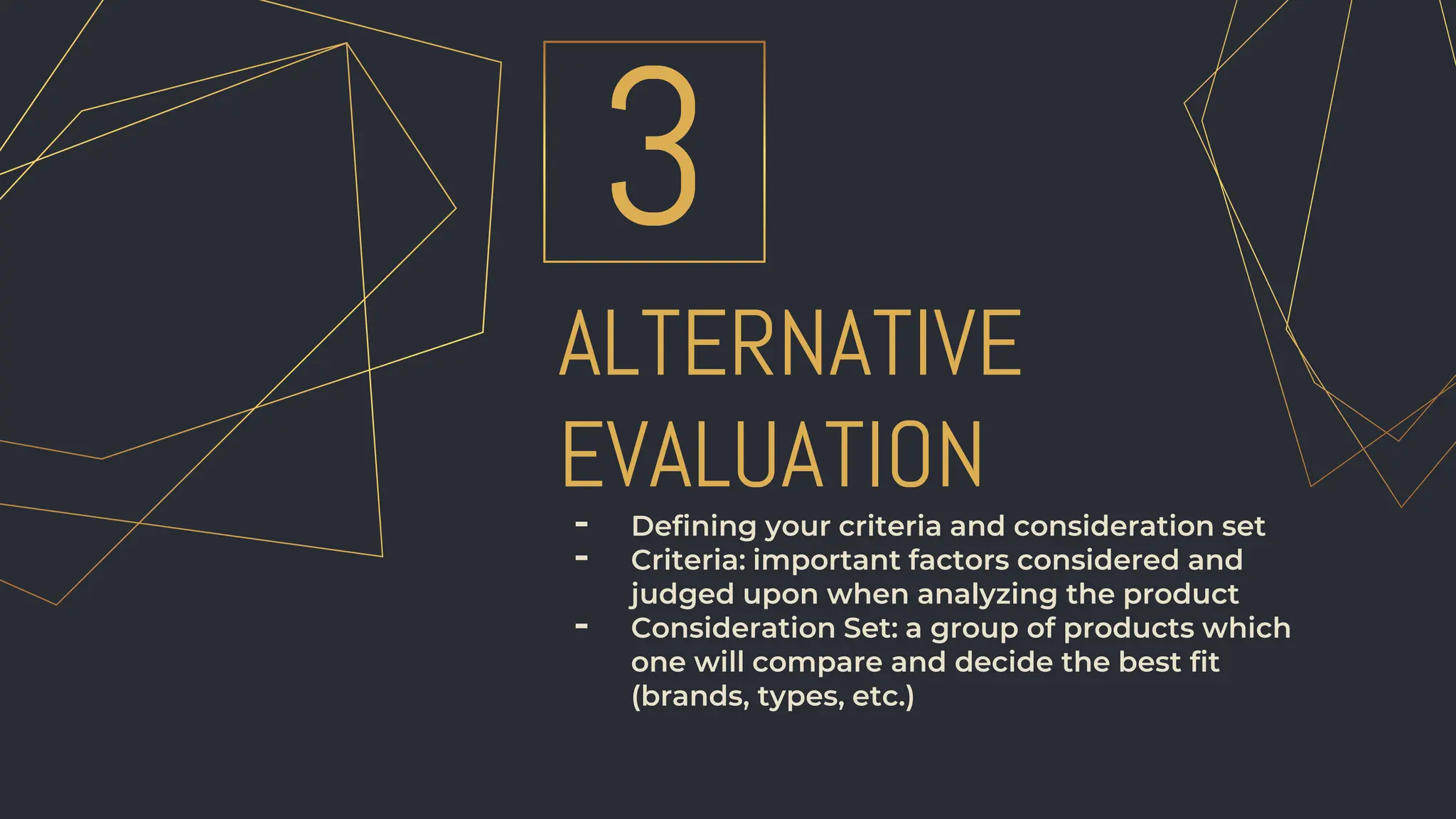 ALTERNATIVE
EVALUATION
3
- Defining your criteria and consideration set
- Criteria: important factors considered and
judged upon when analyzing the product
- Consideration Set: a group of products which
one will compare and decide the best fit
(brands, types, etc.)
 