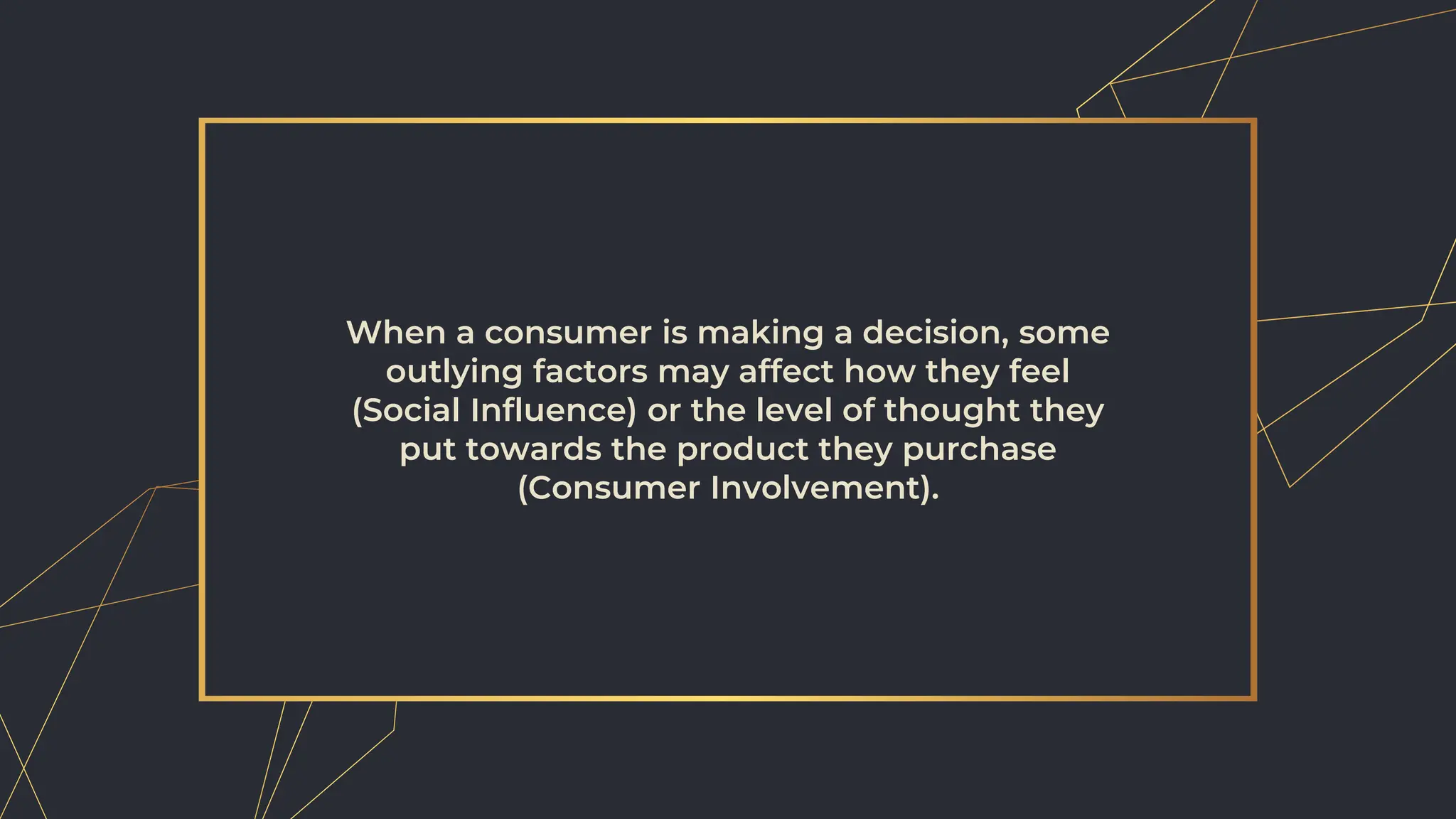 When a consumer is making a decision, some
outlying factors may affect how they feel
(Social Influence) or the level of thought they
put towards the product they purchase
(Consumer Involvement).
 