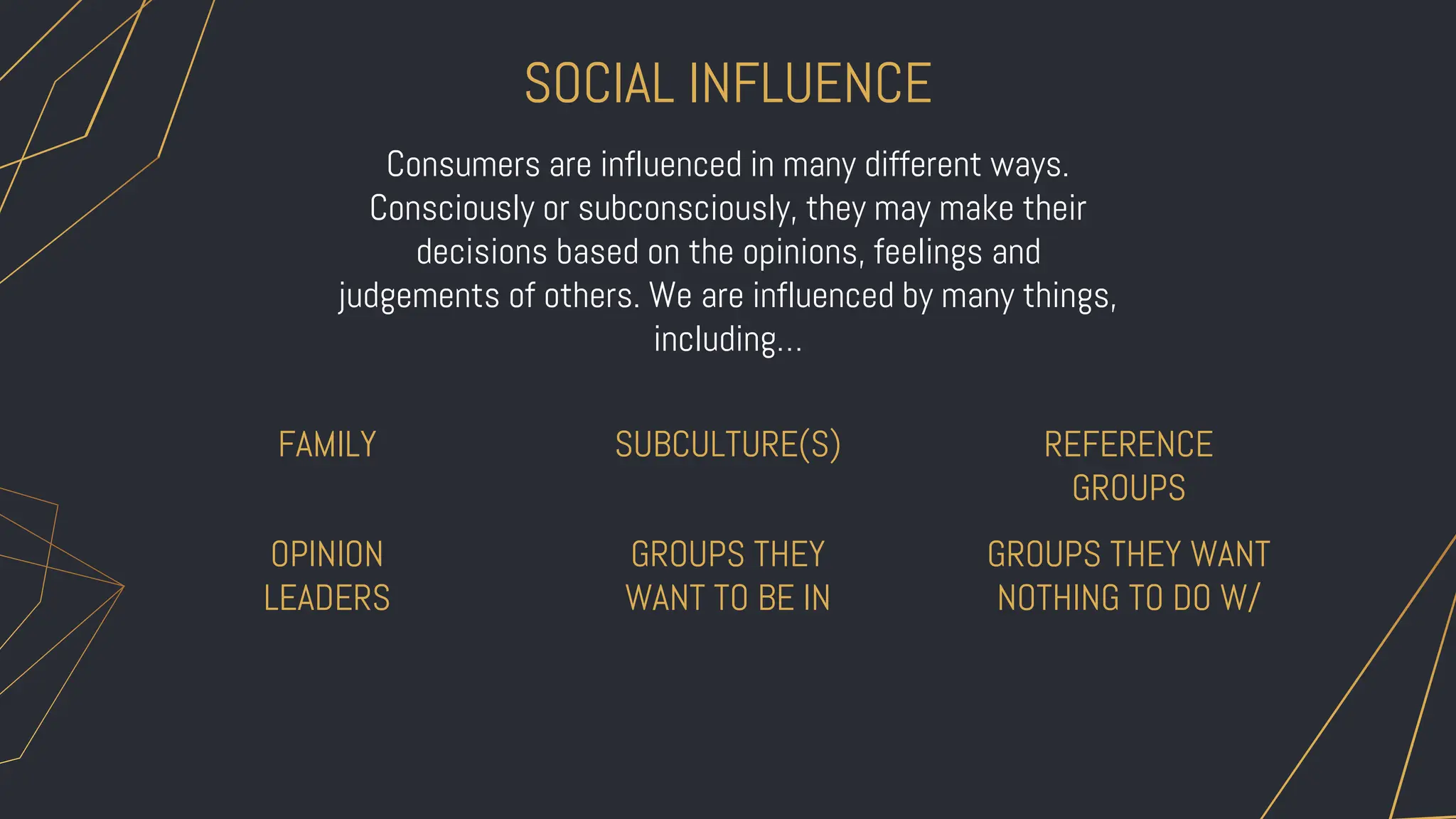 OPINION
LEADERS
GROUPS THEY
WANT TO BE IN
GROUPS THEY WANT
NOTHING TO DO W/
SOCIAL INFLUENCE
FAMILY SUBCULTURE(S) REFERENCE
GROUPS
Consumers are influenced in many different ways.
Consciously or subconsciously, they may make their
decisions based on the opinions, feelings and
judgements of others. We are influenced by many things,
including…
 