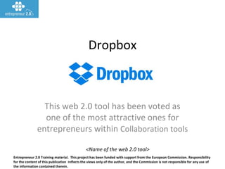 Entrepreneur 2.0 Training material. This project has been funded with support from the European Commission. Responsibility
for the content of this publication reflects the views only of the author, and the Commission is not responsible for any use of
the information contained therein.
<Name of the web 2.0 tool>
Dropbox
This web 2.0 tool has been voted as
one of the most attractive ones for
entrepreneurs within Collaboration tools
 