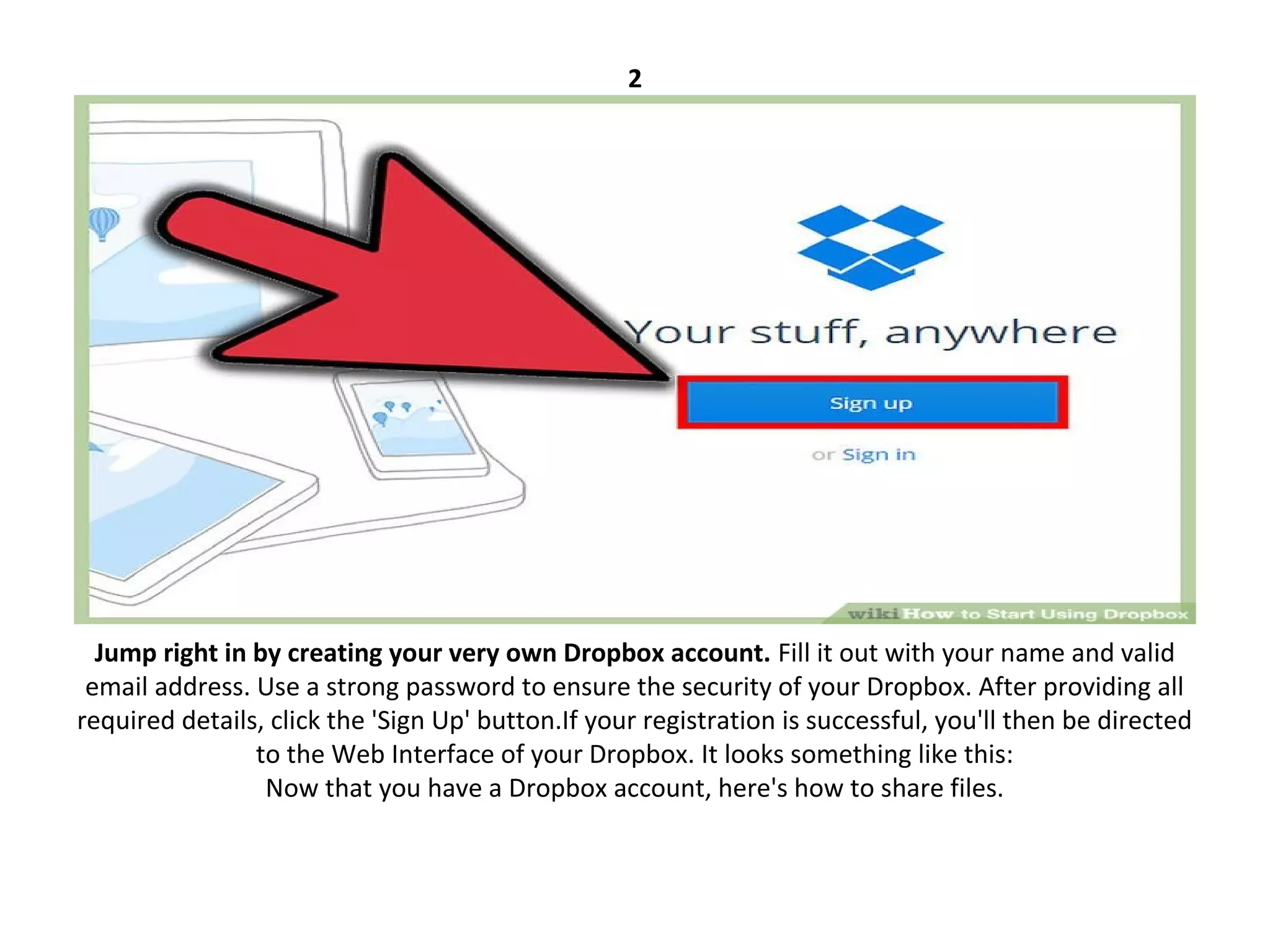 2
Jump right in by creating your very own Dropbox account. Fill it out with your name and valid
email address. Use a strong password to ensure the security of your Dropbox. After providing all
required details, click the 'Sign Up' button.If your registration is successful, you'll then be directed
to the Web Interface of your Dropbox. It looks something like this:
Now that you have a Dropbox account, here's how to share files.
 