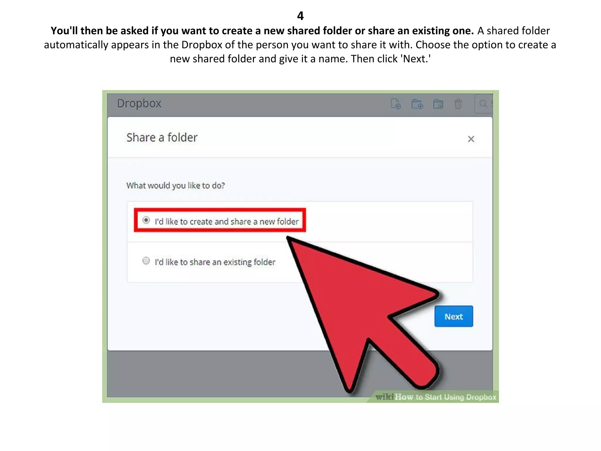 4
You'll then be asked if you want to create a new shared folder or share an existing one. A shared folder
automatically appears in the Dropbox of the person you want to share it with. Choose the option to create a
new shared folder and give it a name. Then click 'Next.'
 