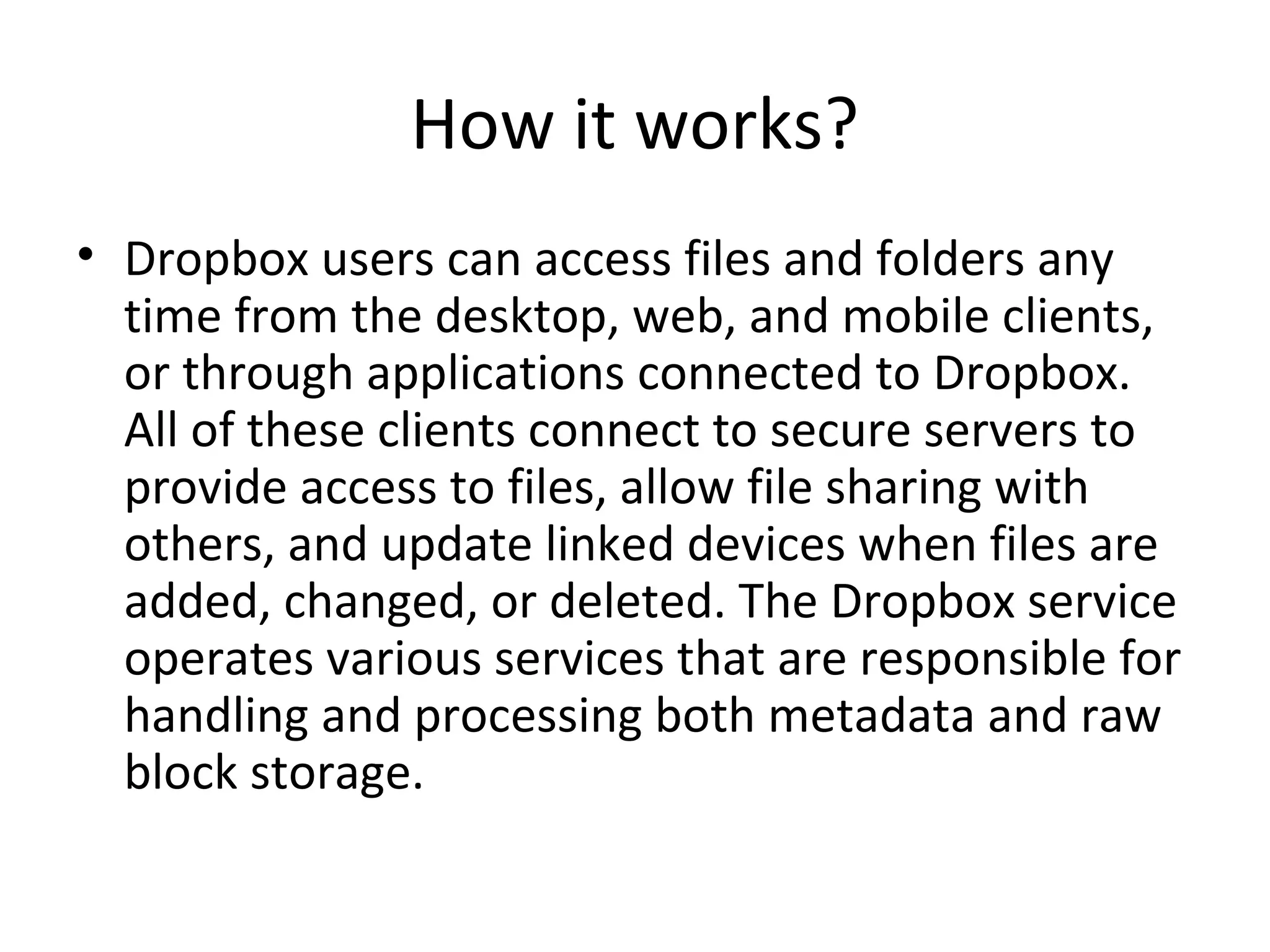 How it works?
• Dropbox users can access files and folders any
time from the desktop, web, and mobile clients,
or through applications connected to Dropbox.
All of these clients connect to secure servers to
provide access to files, allow file sharing with
others, and update linked devices when files are
added, changed, or deleted. The Dropbox service
operates various services that are responsible for
handling and processing both metadata and raw
block storage.
 