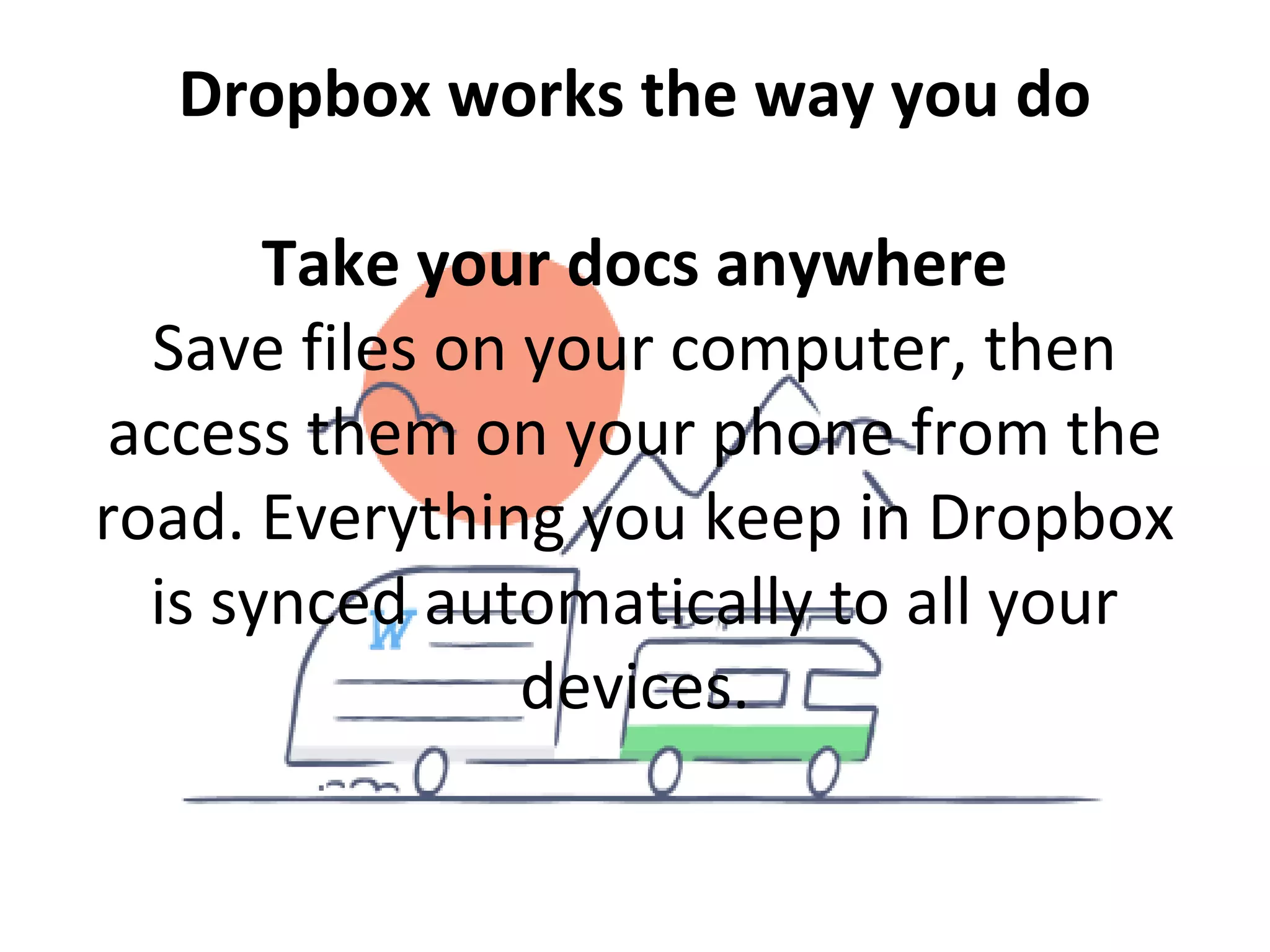 Dropbox works the way you do
Take your docs anywhere
Save files on your computer, then
access them on your phone from the
road. Everything you keep in Dropbox
is synced automatically to all your
devices.
 