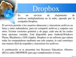 Dropbox
El servicio permite a los usuarios almacenar y sincronizar archivos en
línea y entre ordenadores, para así compartir archivos y carpetas con
otros. Existen versiones gratuitas y de pago, cada una de las cuales
tiene opciones variadas. Está disponible para Android,Windows
Phone, Blackberry e IOS (Apple). Dropbox es un software que enlaza
todas las computadoras mediante una sola carpeta, lo cual constituye
una manera fácil de respaldar y sincronizar los archivos.
A continuación se te presentan tres Recursos Educaticos Abiertos
(REA) sobre DROPBOX para que complementes el tema.
Es un servicio de alojamiento de
archivos multiplataforma en la nube, operado por la
compañía Dropbox.
 