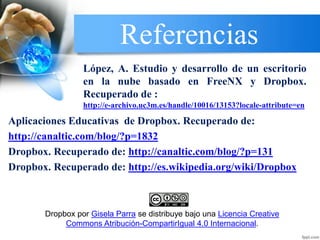 Referencias
Aplicaciones Educativas de Dropbox. Recuperado de:
http://canaltic.com/blog/?p=1832
Dropbox. Recuperado de: http://canaltic.com/blog/?p=131
Dropbox. Recuperado de: http://es.wikipedia.org/wiki/Dropbox
López, A. Estudio y desarrollo de un escritorio
en la nube basado en FreeNX y Dropbox.
Recuperado de :
http://e-archivo.uc3m.es/handle/10016/13153?locale-attribute=en
Dropbox por Gisela Parra se distribuye bajo una Licencia Creative
Commons Atribución-CompartirIgual 4.0 Internacional.
 