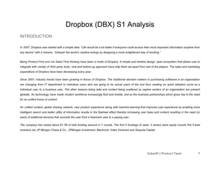 Dropbox (DBX) S1 Analysis
INTRODUCTION
In 2007, Dropbox was started with a simple idea: “Life would be a lot better if everyone could access their most important information anytime from
any device” with a mission, “Unleash the world’s creative energy by designing a more enlightened way of working.”
Being Product First and not Sales First thinking have been a motto of Dropbox. A simple and intuitive design, open ecosystem that allows user to
integrate with variety of third party tools, viral and bottom-up approach have help them set apart from rest of the players. The sales and marketing
expenditure of Dropbox have been decreasing every year.
Since 2007, industry trends have been growing in favour of Dropbox. The traditional decision makers in purchasing softwares in an organisation
are changing from IT department to individual users who are going to be actual users of the tool thus creating an quick adoption curve as a
individual user to a business user. The other reasons being data and content being scattered as captive centers of an organisation are present
globally. As technology have made modern workforce increasingly fluid and mobile, and so the business partnerships which gives rise to the need
for an unified home of content.
An unified content, global sharing network, new product experience along with machine learning that improves user experience by enabling more
intelligent search and better utility of information results in the flywheel effect thereby increasing user base and content resulting in the need (or
want) of additional services that converts the user from a freemium user to a paying user.
The company has raised about $1.7B of total funding amount in 7 rounds. The first 5 fundings (2 seed, 3 series) were equity rounds.The 5 lead
investors are JP Morgan Chase & Co., JPMorgan Investment, Blackrock, Index Ventures and Sequoia Capital.
Subodh | Product Team 1
 