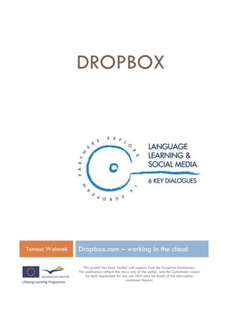 DROPBOX




Tomasz Walasek   Dropbox.com – working in the cloud

                    This project has been funded with support from the European Commission.
                 This publication reflects the views only of the author, and the Commission cannot
                      be held responsible for any use which may be made of the information
                                                  contained therein.
 