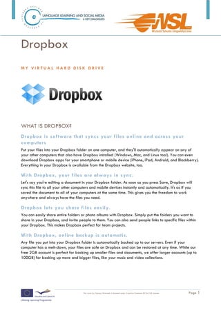 Dropbox
MY VIRTUAL HARD DISK DRIVE




WHAT IS DROPBOX?
Dropbox is software that syncs your files online and across your
computers
Put your files into your Dropbox folder on one computer, and they'll automatically appear on any of
your other computers that also have Dropbox installed (Windows, Mac, and Linux too!). You can even
download Dropbox apps for your smartphone or mobile device (iPhone, iPad, Android, and Blackberry).
Everything in your Dropbox is available from the Dropbox website, too.

With Dropbox, your files are always in sync.
Let's say you're editing a document in your Dropbox folder. As soon as you press Save, Dropbox will
sync this file to all your other computers and mobile devices instantly and automatically. It's as if you
saved the document to all of your computers at the same time. This gives you the freedom to work
anywhere and always have the files you need.

Dropbox lets you share files easily.
You can easily share entire folders or photo albums with Dropbox. Simply put the folders you want to
share in your Dropbox, and invite people to them. You can also send people links to specific files within
your Dropbox. This makes Dropbox perfect for team projects.

With Dropbox, online backup is automatic.
Any file you put into your Dropbox folder is automatically backed up to our servers. Even if your
computer has a melt-down, your files are safe on Dropbox and can be restored at any time. While our
free 2GB account is perfect for backing up smaller files and documents, we offer larger accounts (up to
100GB) for backing up more and bigger files, like your music and video collections.




                                      This work by Tomasz Walasek is licensed under Creative Commons BY-SA 3.0 License.   Page 1
 