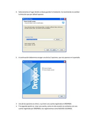 4. Seleccionamos el lugar donde se desea guardar la Instalación. Se recomienda no cambiar
   la dirección que por default aparece.




5. A continuación deberemos escoger una de las 2 opciones, que nos aparece en la pantalla.




 Una de las opciones es entrar, si ya tiene una cuenta registrada en DROPBOX.
 Y la segunda opción es: crear una cuenta, como en esta ocasión no contamos con una
  cuenta registrada por DROPBOX, nos registraremos como NUEVOS USUARIOS.
 
