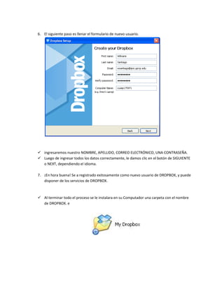 6. El siguiente paso es llenar el formulario de nuevo usuario.




 ingresaremos nuestro NOMBRE, APELLIDO, CORREO ELECTRÓNICO, UNA CONTRASEÑA.
 Luego de ingresar todos los datos correctamente, le damos clic en el botón de SIGUIENTE
  o NEXT, dependiendo el idioma.

7. ¡En hora buena! Se a registrado exitosamente como nuevo usuario de DROPBOX, y puede
   disponer de los servicios de DROPBOX.



 Al terminar todo el proceso se le instalara en su Computador una carpeta con el nombre
  de DROPBOX. e
 