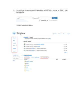 8. Para confirmar el registro, deberá ir a la página de DROPBOX e ingresar su EMAIL y UNA
   CONTRASEÑA.




   Y cargara la siguiente página.
 