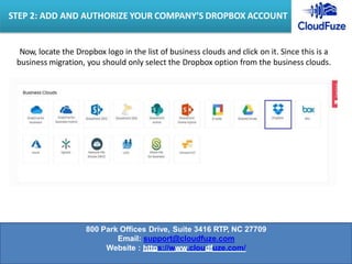 Now, locate the Dropbox logo in the list of business clouds and click on it. Since this is a
business migration, you should only select the Dropbox option from the business clouds.
STEP 2: ADD AND AUTHORIZE YOUR COMPANY’S DROPBOX ACCOUNT
800 Park Offices Drive, Suite 3416 RTP, NC 27709
Email: support@cloudfuze.com
Website : https://www.cloudfuze.com/
 