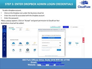 To add a Dropbox account,
• Click on the Dropbox icon under the Business cloud list
• Enter the email ID associated with the Dropbox account
• Enter the password
•Now, a popup appears. Click on “Accept” and grant permission to CloudFuze Your
destination cloud will be added.
STEP 3: ENTER DROPBOX ADMIN LOGIN CREDENTIALS
800 Park Offices Drive, Suite 3416 RTP, NC 27709
Email: support@cloudfuze.com
Website : https://www.cloudfuze.com/
 