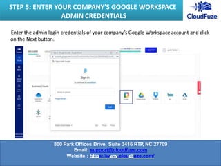 Enter the admin login credentials of your company’s Google Workspace account and click
on the Next button.
STEP 5: ENTER YOUR COMPANY’S GOOGLE WORKSPACE
ADMIN CREDENTIALS
800 Park Offices Drive, Suite 3416 RTP, NC 27709
Email: support@cloudfuze.com
Website : https://www.cloudfuze.com/
 