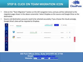 • Click on the “Team Migration” button on the left navigation menu and you will be redirected to the
migration page shown in the above screenshot. Select Dropbox as the source and Google Drive as the
destination.
• Source and destination accounts need to be selected accurately. If you choose the clouds wrongly,
Google Drive’s data will be migrated to Dropbox.
STEP 8: CLICK ON TEAM MIGRATION ICON
800 Park Offices Drive, Suite 3416 RTP, NC 27709
Email: support@cloudfuze.com
Website : https://www.cloudfuze.com/
 