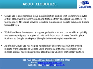 • CloudFuze is an enterprise cloud data migration engine that transfers terabytes
of files along with file permissions and features from one cloud to another. The
tool supports 40+ cloud services including Dropbox and Google Drive, and Google
Shared Drives.
• With CloudFuze, businesses or large organizations around the world can quickly
and securely migrate terabytes of data and thousands of users from Dropbox
Business to Google Workspace (Google Drive or Google Shared Drives).
• As of now, CloudFuze has helped hundreds of enterprises around the world
migrate from Dropbox to Google Drive and many of them are complex and
mission-critical migration projects. CloudFuze is Google’s technology partner.
ABOUT CLOUDFUZE
800 Park Offices Drive, Suite 3416 RTP, NC 27709
Email: support@cloudfuze.com
Website : https://www.cloudfuze.com/
 