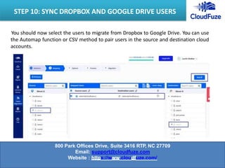 You should now select the users to migrate from Dropbox to Google Drive. You can use
the Automap function or CSV method to pair users in the source and destination cloud
accounts.
STEP 10: SYNC DROPBOX AND GOOGLE DRIVE USERS
800 Park Offices Drive, Suite 3416 RTP, NC 27709
Email: support@cloudfuze.com
Website : https://www.cloudfuze.com/
 