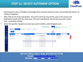 Automap pairs users in Dropbox and Google Drive accounts based on their username/email aliases. To
continue migration;
• Now, Click on the Auto-map button. This action will auto map all the users in the source and
destination clouds with the same alias. The auto-map feature will not pair two users unless
their email alias matches
• Select the specific mapped user pairs you want to delete under Mapped users.
STEP 11: SELECT AUTOMAP OPTION
800 Park Offices Drive, Suite 3416 RTP, NC 27709
Email: support@cloudfuze.com
Website : https://www.cloudfuze.com/
 