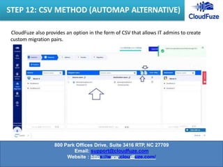 CloudFuze also provides an option in the form of CSV that allows IT admins to create
custom migration pairs.
STEP 12: CSV METHOD (AUTOMAP ALTERNATIVE)
800 Park Offices Drive, Suite 3416 RTP, NC 27709
Email: support@cloudfuze.com
Website : https://www.cloudfuze.com/
 