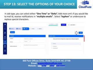 In Job type, you can select either “One Time” or “Delta”. Add more em’s if you would like
to mail Id, receive notifications in “multiple emails”. Select “hyphen” or underscore to
replace special characters.
STEP 13: SELECT THE OPTIONS OF YOUR CHOICE
800 Park Offices Drive, Suite 3416 RTP, NC 27709
Email: support@cloudfuze.com
Website : https://www.cloudfuze.com/
 