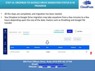 • All the steps are completed, and migration has been started.
• Your Dropbox to Google Drive migration may take anywhere from a few minutes to a few
hours depending upon the size of the data. Factors such as throttling and Google file
transfer
STEP 15: DROPBOX TO GOOGLE DRIVE MIGRATION STATUS IS IN
PROGRESS
800 Park Offices Drive, Suite 3416 RTP, NC 27709
Email: support@cloudfuze.com
Website : https://www.cloudfuze.com/
 