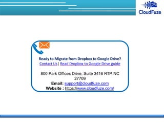 Ready to Migrate from Dropbox to Google Drive?
Contact Us| Read Dropbox to Google Drive guide
800 Park Offices Drive, Suite 3416 RTP, NC
27709
Email: support@cloudfuze.com
Website : https://www.cloudfuze.com/
 
