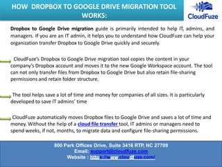 Dropbox to Google Drive migration guide is primarily intended to help IT, admins, and
managers. If you are an IT admin, it helps you to understand how CloudFuze can help your
organization transfer Dropbox to Google Drive quickly and securely.
CloudFuze’s Dropbox to Google Drive migration tool copies the content in your
company’s Dropbox account and moves it to the new Google Workspace account. The tool
can not only transfer files from Dropbox to Google Drive but also retain file-sharing
permissions and retain folder structure.
The tool helps save a lot of time and money for companies of all sizes. It is particularly
developed to save IT admins’ time
CloudFuze automatically moves Dropbox files to Google Drive and saves a lot of time and
money. Without the help of a cloud file transfer tool, IT admins or managers need to
spend weeks, if not, months, to migrate data and configure file-sharing permissions.
HOW DROPBOX TO GOOGLE DRIVE MIGRATION TOOL
WORKS:
800 Park Offices Drive, Suite 3416 RTP, NC 27709
Email: support@cloudfuze.com
Website : https://www.cloudfuze.com/
 