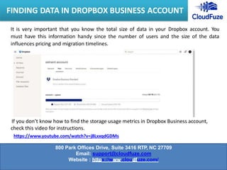It is very important that you know the total size of data in your Dropbox account. You
must have this information handy since the number of users and the size of the data
influences pricing and migration timelines.
If you don’t know how to find the storage usage metrics in Dropbox Business account,
check this video for instructions.
https://www.youtube.com/watch?v=j8LxxqdGDMs
FINDING DATA IN DROPBOX BUSINESS ACCOUNT
800 Park Offices Drive, Suite 3416 RTP, NC 27709
Email: support@cloudfuze.com
Website : https://www.cloudfuze.com/
 