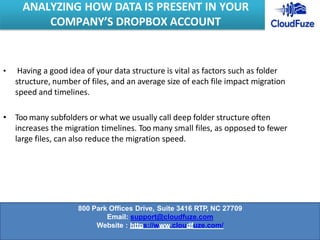 • Having a good idea of your data structure is vital as factors such as folder
structure, number of files, and an average size of each file impact migration
speed and timelines.
• Too many subfolders or what we usually call deep folder structure often
increases the migration timelines. Too many small files, as opposed to fewer
large files, can also reduce the migration speed.
ANALYZING HOW DATA IS PRESENT IN YOUR
COMPANY’S DROPBOX ACCOUNT
800 Park Offices Drive, Suite 3416 RTP, NC 27709
Email: support@cloudfuze.com
Website : https://www.cloudfuze.com/
 