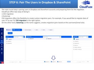 STEP 6: Pair The Users in Dropbox & SharePoint
The next crucial step is pairing users in Dropbox and SharePoint accounts and preparing them for the migration.
CloudFuze offers two ways of doing it.
1.CSV migration
2.Automap
CSV migration offers the flexibility to create custom migration pairs. For example, if you would like to migrate data of
user ‘A’ to user ‘B,’ CSV migration is the right option.
On the other hand, Automap, as the name suggests, creates migration pairs based on the username/email alias.
 