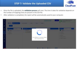 • Once the file is uploaded, the validation process will start. The time it takes for validation depends on
the number of mappings that are present in the CSV file.
• After validation is completed, the report will be automatically saved to your computer.
STEP 7: Validate the Uploaded CSV
 