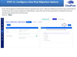 STEP 11: Configure a few final Migration Options
Enter the Dropbox to SharePoint Online migration job name. Add any additional emails if you would like to
so that they also receive migration notifications. Leave the rest of the parameters to default if you are
transferring content for the first time.
Click on “Next.”
 