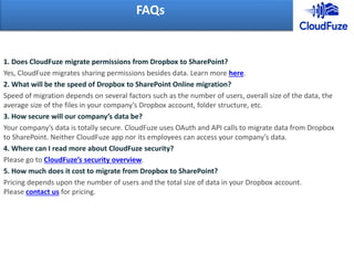 1. Does CloudFuze migrate permissions from Dropbox to SharePoint?
Yes, CloudFuze migrates sharing permissions besides data. Learn more here.
2. What will be the speed of Dropbox to SharePoint Online migration?
Speed of migration depends on several factors such as the number of users, overall size of the data, the
average size of the files in your company’s Dropbox account, folder structure, etc.
3. How secure will our company’s data be?
Your company’s data is totally secure. CloudFuze uses OAuth and API calls to migrate data from Dropbox
to SharePoint. Neither CloudFuze app nor its employees can access your company’s data.
4. Where can I read more about CloudFuze security?
Please go to CloudFuze’s security overview.
5. How much does it cost to migrate from Dropbox to SharePoint?
Pricing depends upon the number of users and the total size of data in your Dropbox account.
Please contact us for pricing.
FAQs
 