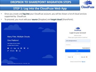 • Once you create and log into your CloudFuze account, you will be shown a list of cloud services
supported by CloudFuze.
• To proceed, you must add your source (Dropbox) and target cloud (SharePoint).
DROPBOX TO SHAREPOINT MIGRATION STEPS
STEP 1: Log into the CloudFuze Web App
 