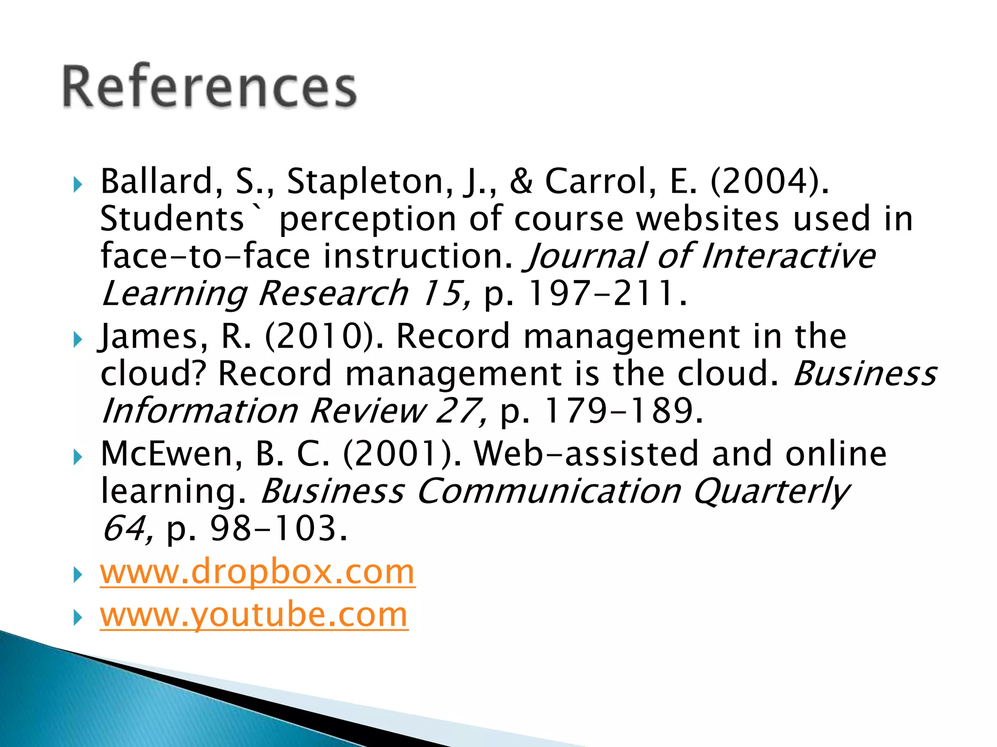 Ballard, S., Stapleton, J., & Carrol, E. (2004). Students` perception of course websites used in face-to-face instruction. Journal of Interactive Learning Research 15, p. 197-211.James, R. (2010). Record management in the cloud? Record management is the cloud. Business Information Review 27, p. 179-189.McEwen, B. C. (2001). Web-assisted and online learning. Business Communication Quarterly 64, p. 98-103.www.dropbox.comwww.youtube.comReferences