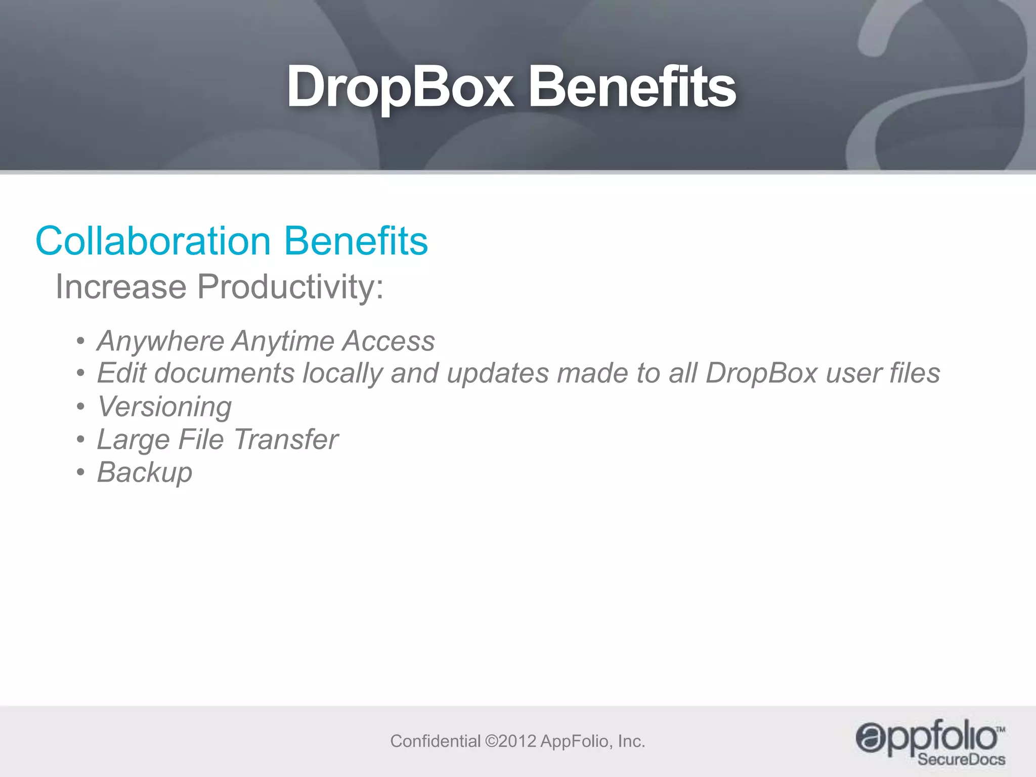 DropBox Benefits
Collaboration Benefits
Increase Productivity:
•
•
•
•
•

Anywhere Anytime Access
Edit documents locally and updates made to all DropBox user files
Versioning
Large File Transfer
Backup

Confidential ©2012 AppFolio, Inc.

 