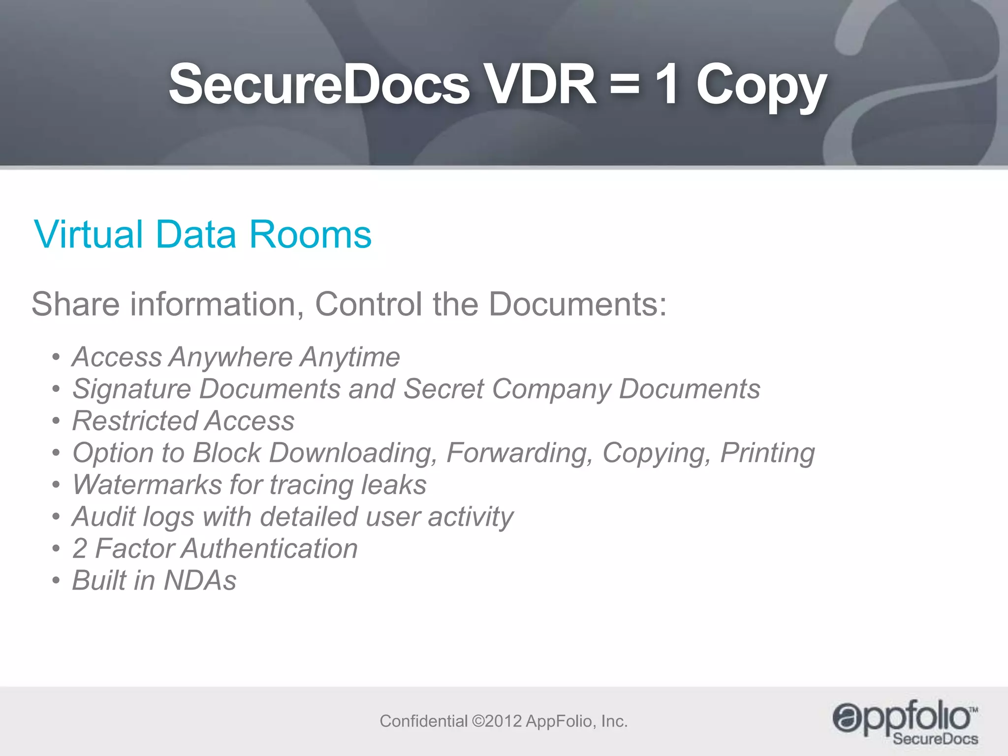 SecureDocs VDR = 1 Copy
Virtual Data Rooms
Share information, Control the Documents:
•
•
•
•
•
•
•
•

Access Anywhere Anytime
Signature Documents and Secret Company Documents
Restricted Access
Option to Block Downloading, Forwarding, Copying, Printing
Watermarks for tracing leaks
Audit logs with detailed user activity
2 Factor Authentication
Built in NDAs

Confidential ©2012 AppFolio, Inc.

 