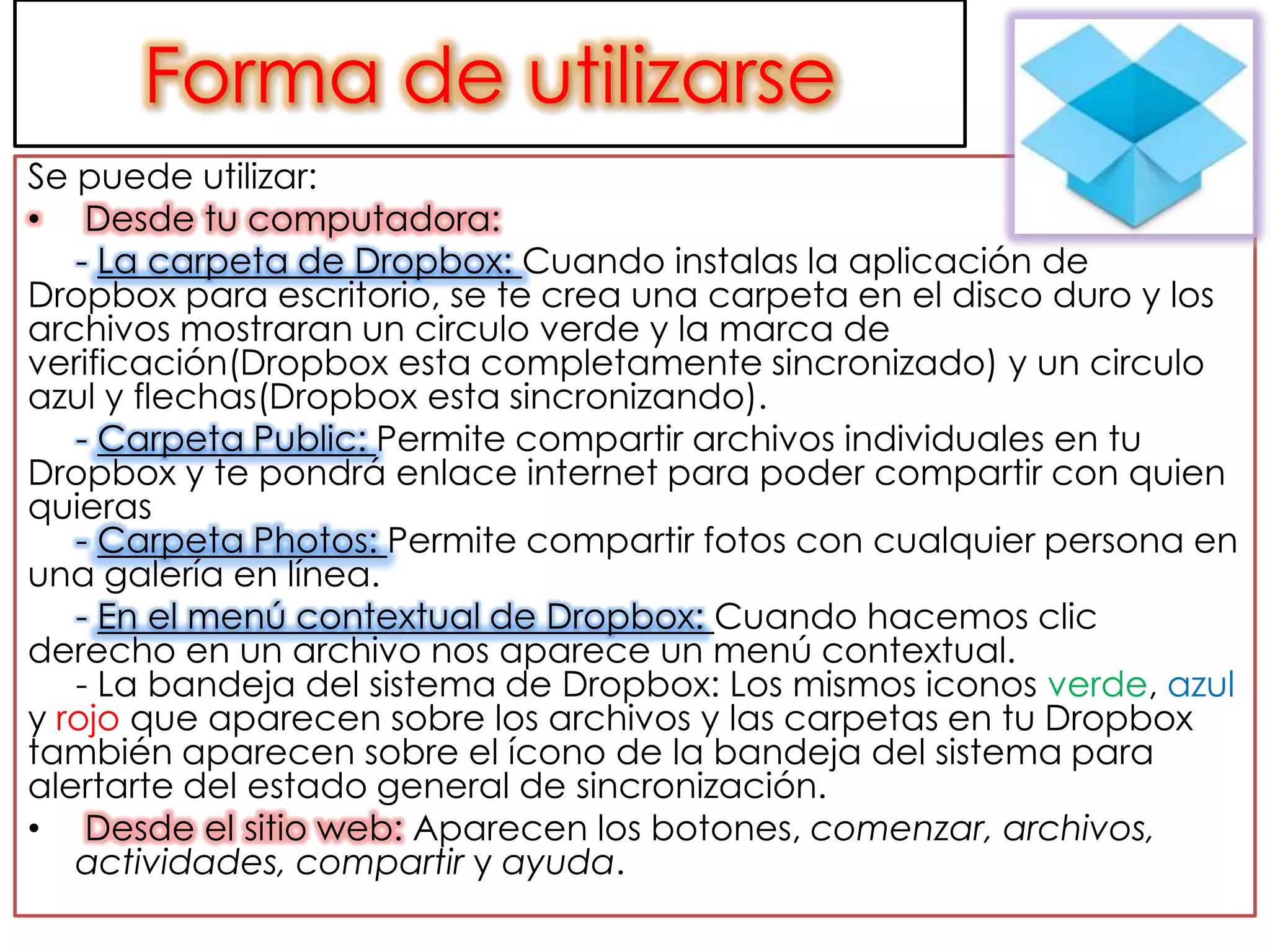 Forma de utilizarse
Se puede utilizar:
• Desde tu computadora:
   - La carpeta de Dropbox: Cuando instalas la aplicación de
Dropbox para escritorio, se te crea una carpeta en el disco duro y los
archivos mostraran un circulo verde y la marca de
verificación(Dropbox esta completamente sincronizado) y un circulo
azul y flechas(Dropbox esta sincronizando).
   - Carpeta Public: Permite compartir archivos individuales en tu
Dropbox y te pondrá enlace internet para poder compartir con quien
quieras
   - Carpeta Photos: Permite compartir fotos con cualquier persona en
una galería en línea.
   - En el menú contextual de Dropbox: Cuando hacemos clic
derecho en un archivo nos aparece un menú contextual.
   - La bandeja del sistema de Dropbox: Los mismos iconos verde, azul
y rojo que aparecen sobre los archivos y las carpetas en tu Dropbox
también aparecen sobre el ícono de la bandeja del sistema para
alertarte del estado general de sincronización.
• Desde el sitio web: Aparecen los botones, comenzar, archivos,
   actividades, compartir y ayuda.
 