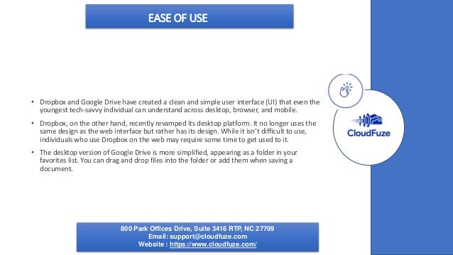 EASE OF USE
• Dropbox and Google Drive have created a clean and simple user interface (UI) that even the
youngest tech-savvy individual can understand across desktop, browser, and mobile.
• Dropbox, on the other hand, recently revamped its desktop platform. It no longer uses the
same design as the web interface but rather has its design. While it isn’t difficult to use,
individuals who use Dropbox on the web may require some time to get used to it.
• The desktop version of Google Drive is more simplified, appearing as a folder in your
favorites list. You can drag and drop files into the folder or add them when saving a
document.
800 Park Offices Drive, Suite 3416 RTP, NC 27709
Email: support@cloudfuze.com
Website : https://www.cloudfuze.com/
 